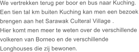 We vertrekken terug per boor en bus naar Kuching. Een tien tal km buiten Kuching kan men een bezoek brengen aan het Sarawak Culteral Village .  Hier komt men meer te weten over de verschillende  volkeren van Borneo en de verschillende  Longhouses die zij bewonen.