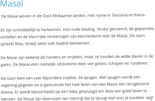 Masaï  De Masai wonen in de Oost-Afrikaanse landen, met name in Tanzania en Kenia.  Ze zijn onmiddellijk te herkennen. Hun rode kleding, ‘shuka’ genoemd, de gepiercete  oorlellen en de kleurrijke versieringen zijn kenmerkend voor de Masai. De stam  spreekt Maa, terwijl velen ook Swahili beheersen.  De Masai zijn bekend als herders en strijders, maar ze houden de wilde dieren in de  gaten. De Masai eten namelijk uitsluitend vlees van geiten, schapen en runderen.  De stam kent een zeer bijzondere traditie. Ze spugen. Met spugen wordt een  zegening gegeven en is gedurende het hele leven van een Masai een terugkerend  thema. Er wordt bijvoorbeeld op een baby gespuugd om deze een goed leven te  wensen. De Masai zijn daarnaast van mening dat je spuug veel over je karakter zegt